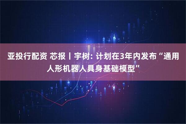 亚投行配资 芯报丨宇树: 计划在3年内发布“通用人形机器人具身基础模型”